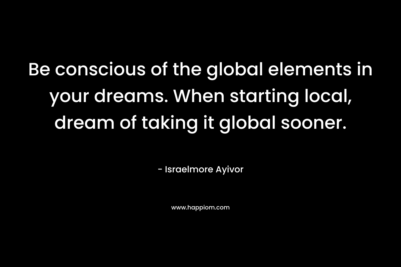 Be conscious of the global elements in your dreams. When starting local, dream of taking it global sooner.
