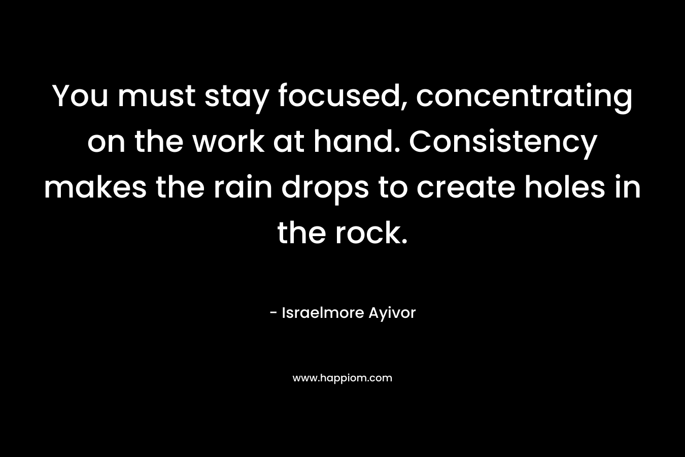 You must stay focused, concentrating on the work at hand. Consistency makes the rain drops to create holes in the rock. – Israelmore Ayivor
