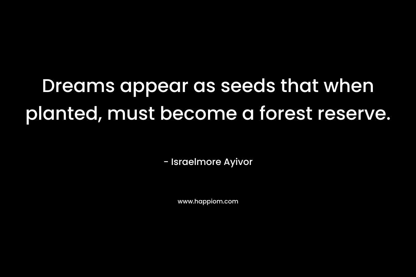 Dreams appear as seeds that when planted, must become a forest reserve. – Israelmore Ayivor