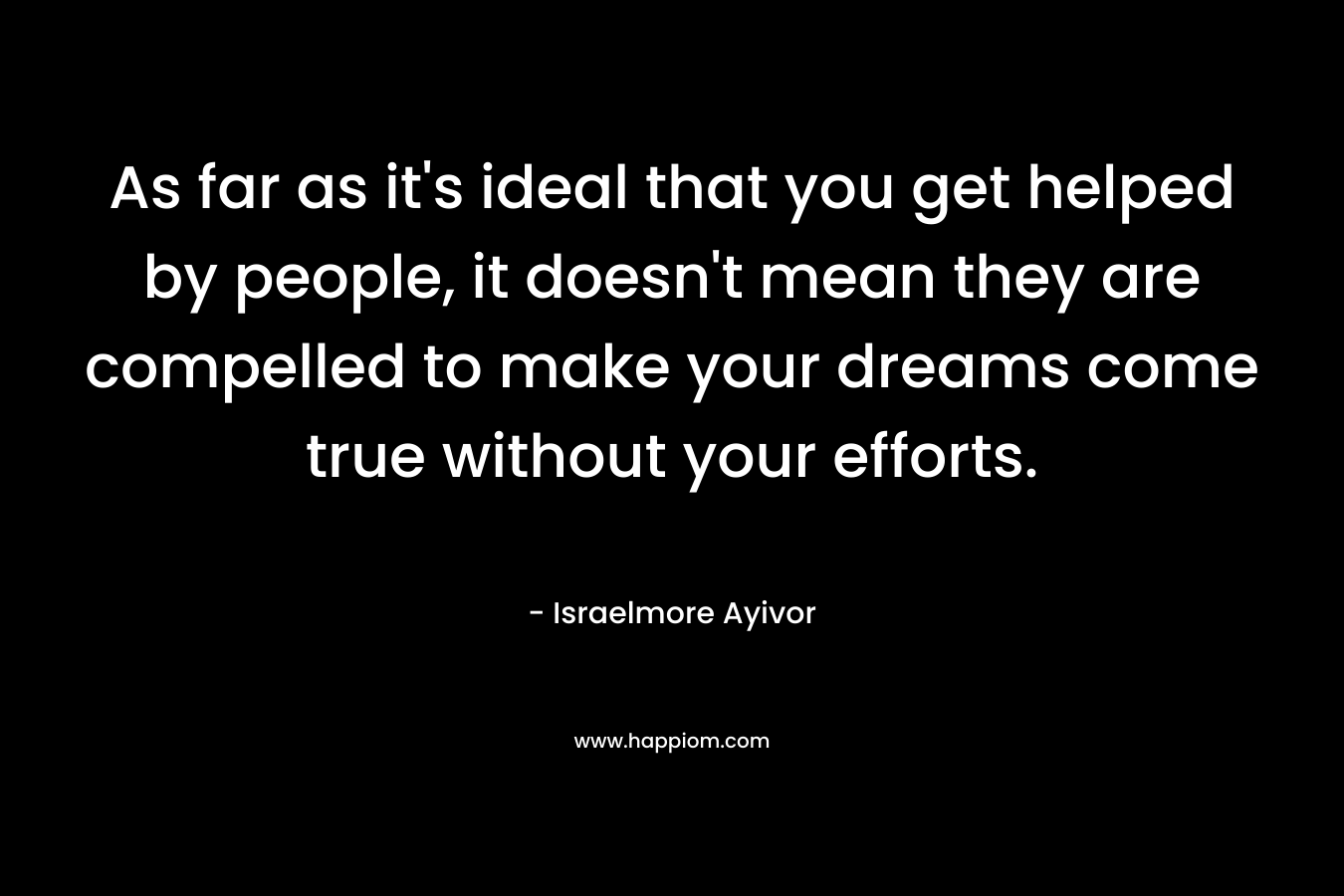 As far as it’s ideal that you get helped by people, it doesn’t mean they are compelled to make your dreams come true without your efforts. – Israelmore Ayivor