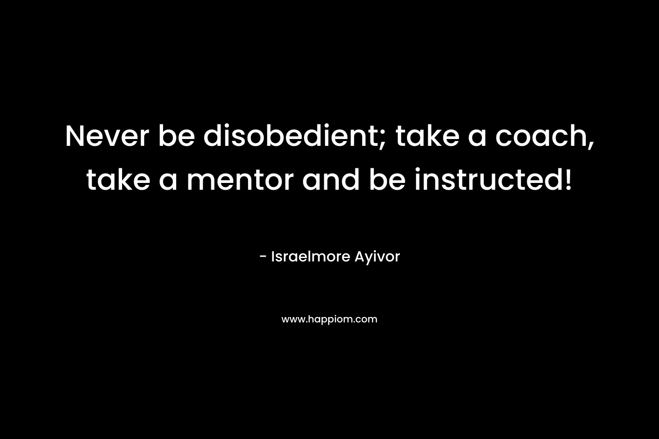 Never be disobedient; take a coach, take a mentor and be instructed! – Israelmore Ayivor