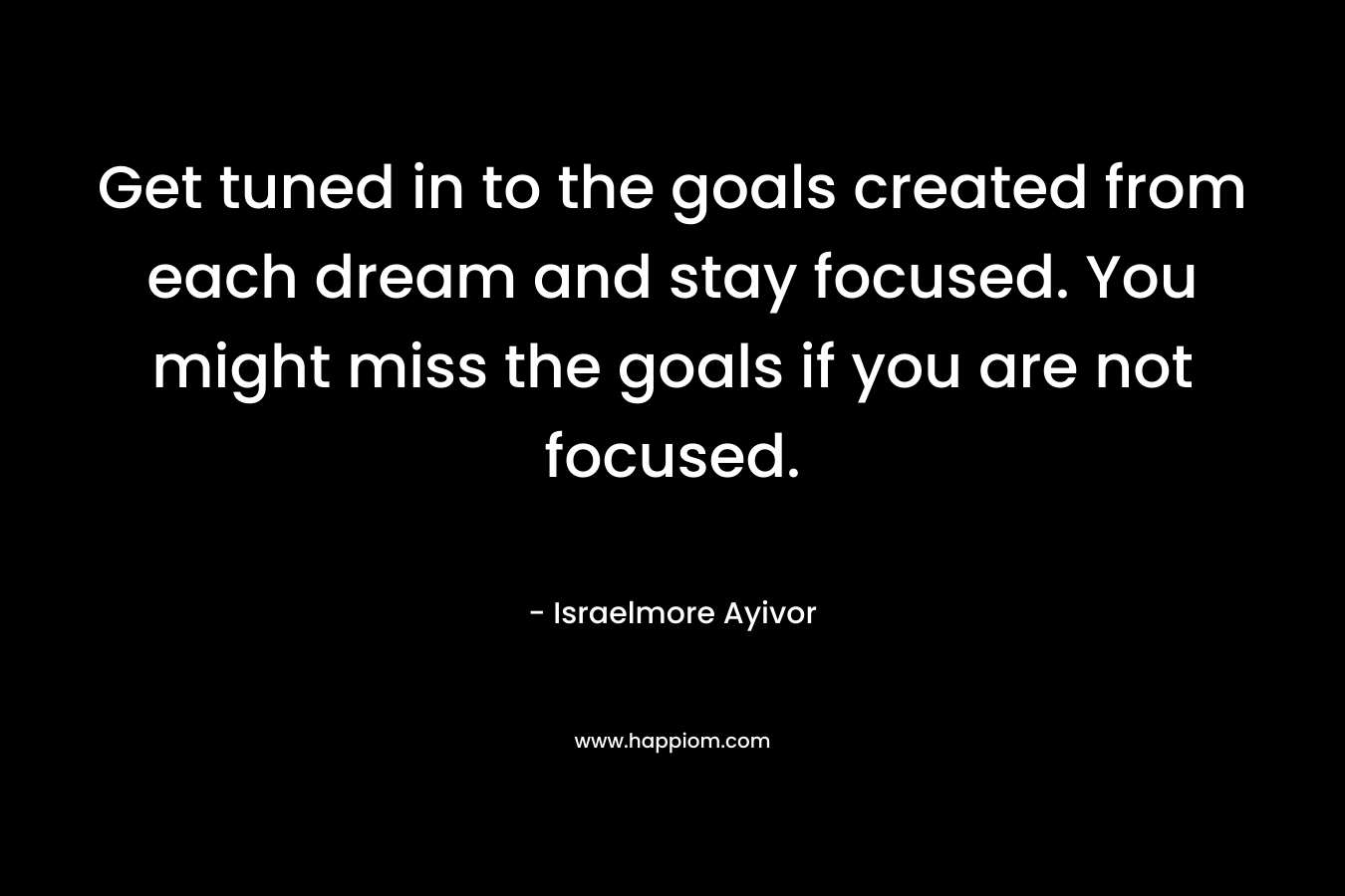 Get tuned in to the goals created from each dream and stay focused. You might miss the goals if you are not focused. – Israelmore Ayivor