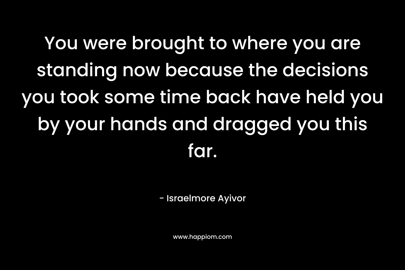 You were brought to where you are standing now because the decisions you took some time back have held you by your hands and dragged you this far.
