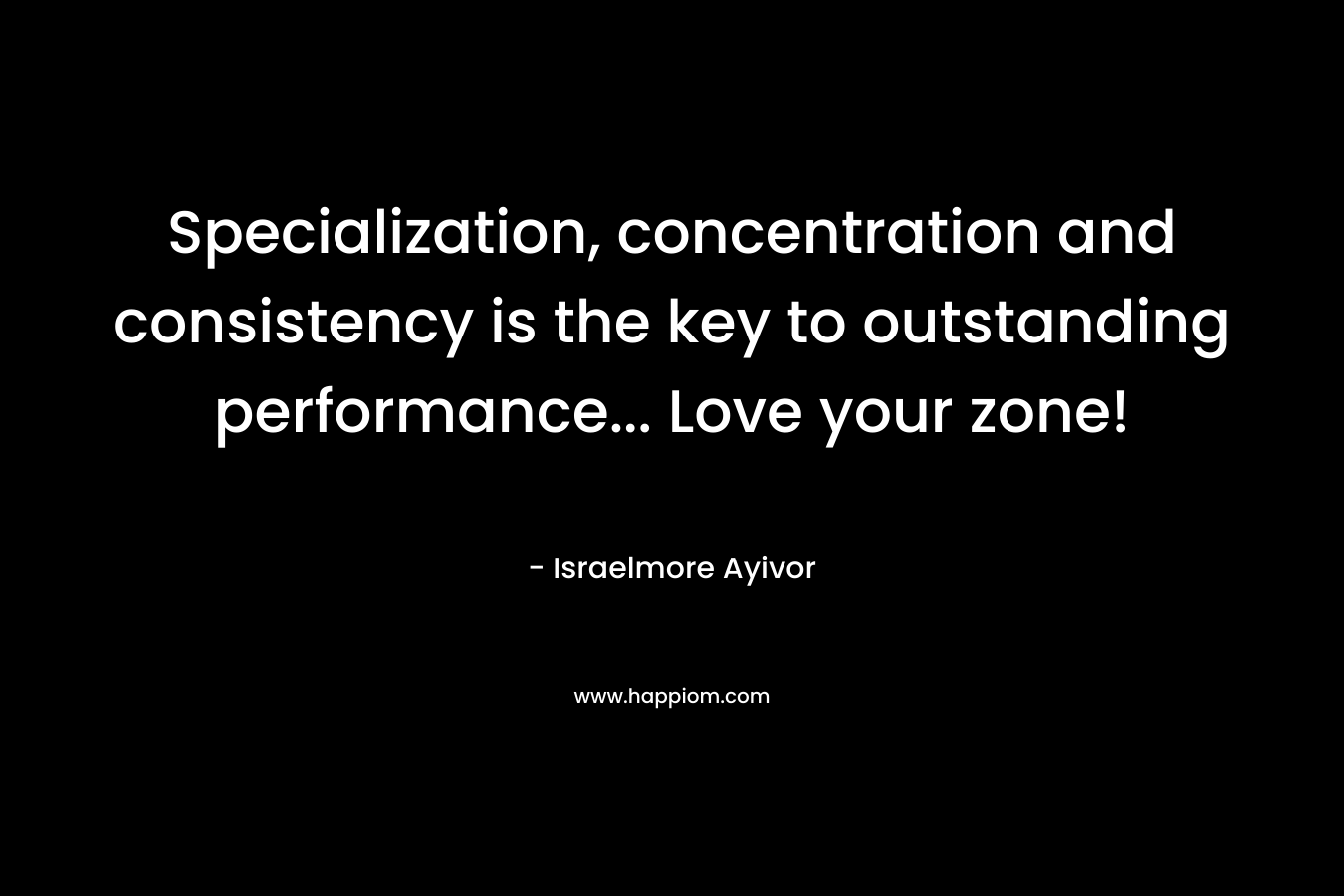 Specialization, concentration and consistency is the key to outstanding performance… Love your zone! – Israelmore Ayivor