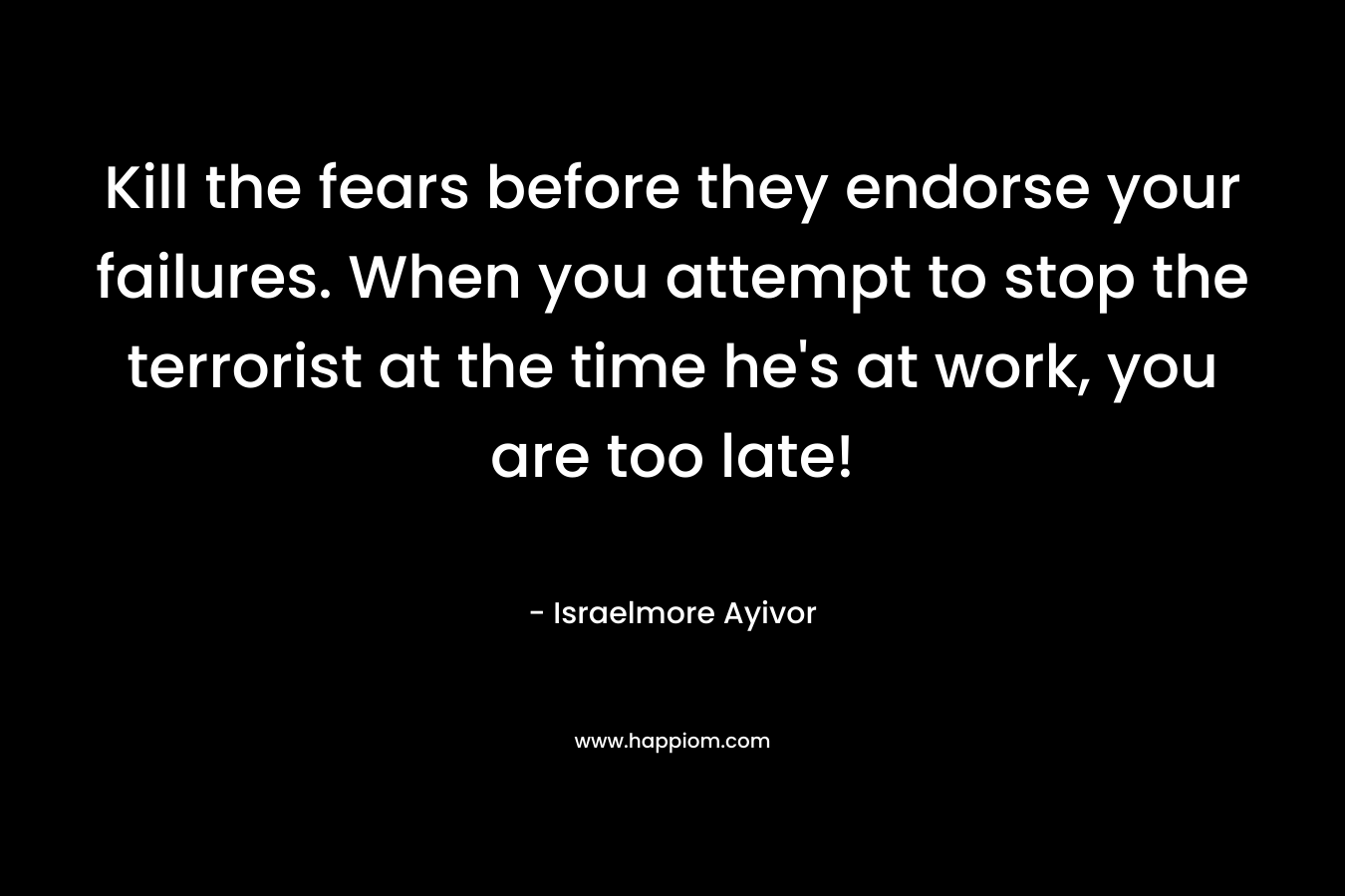 Kill the fears before they endorse your failures. When you attempt to stop the terrorist at the time he's at work, you are too late!