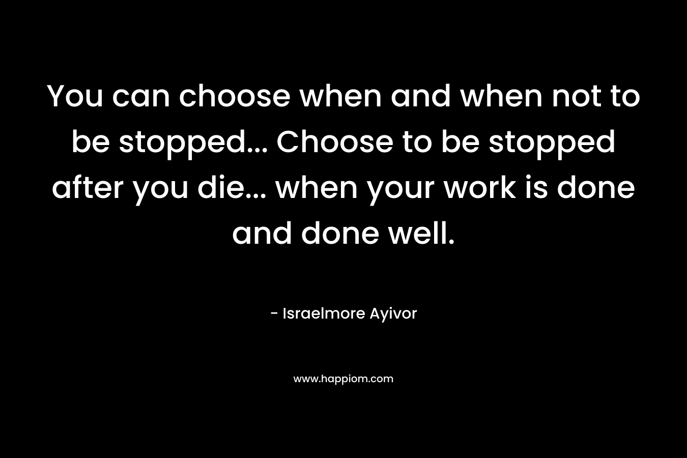 You can choose when and when not to be stopped... Choose to be stopped after you die... when your work is done and done well.
