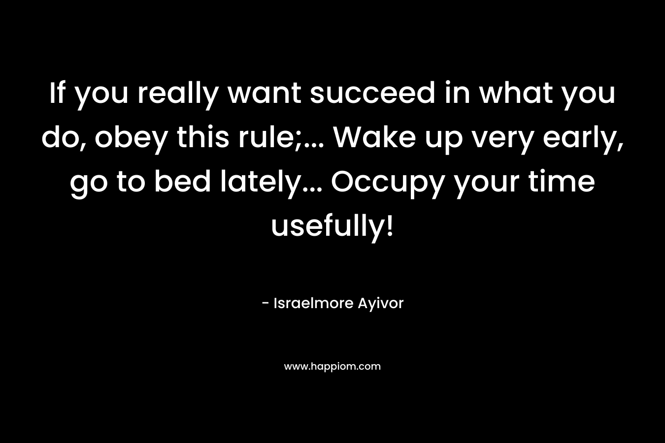 If you really want succeed in what you do, obey this rule;… Wake up very early, go to bed lately… Occupy your time usefully! – Israelmore Ayivor