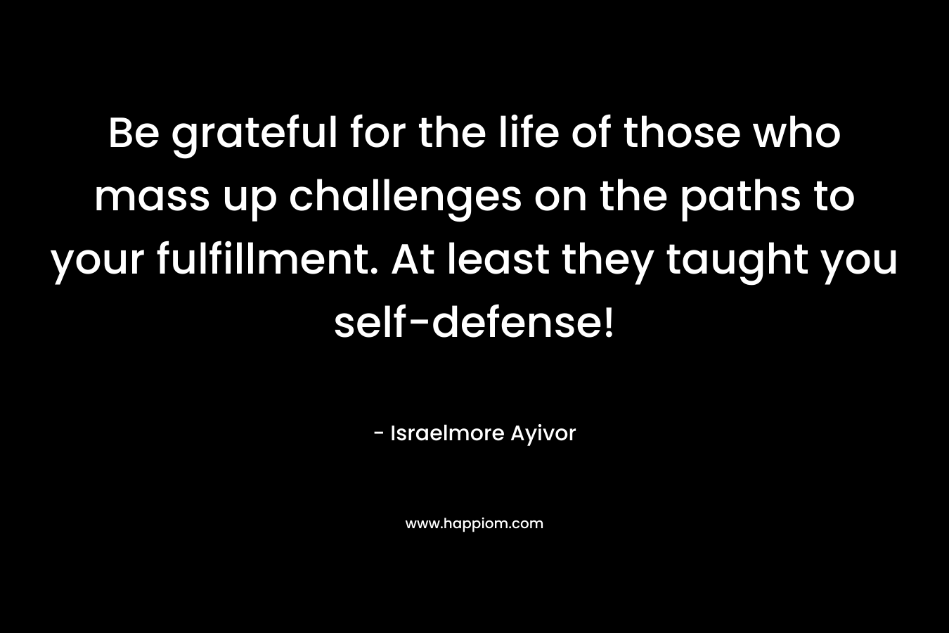 Be grateful for the life of those who mass up challenges on the paths to your fulfillment. At least they taught you self-defense!