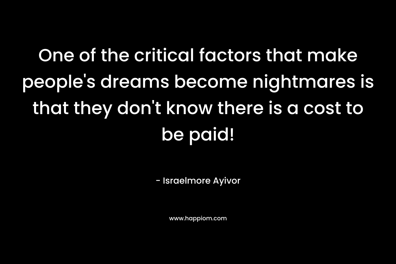 One of the critical factors that make people’s dreams become nightmares is that they don’t know there is a cost to be paid! – Israelmore Ayivor