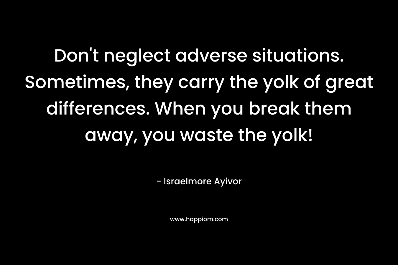 Don’t neglect adverse situations. Sometimes, they carry the yolk of great differences. When you break them away, you waste the yolk! – Israelmore Ayivor