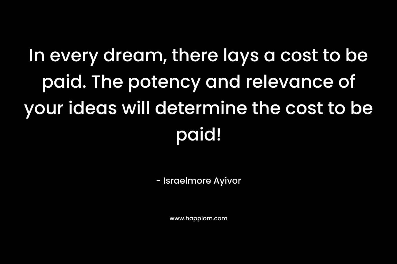 In every dream, there lays a cost to be paid. The potency and relevance of your ideas will determine the cost to be paid! – Israelmore Ayivor