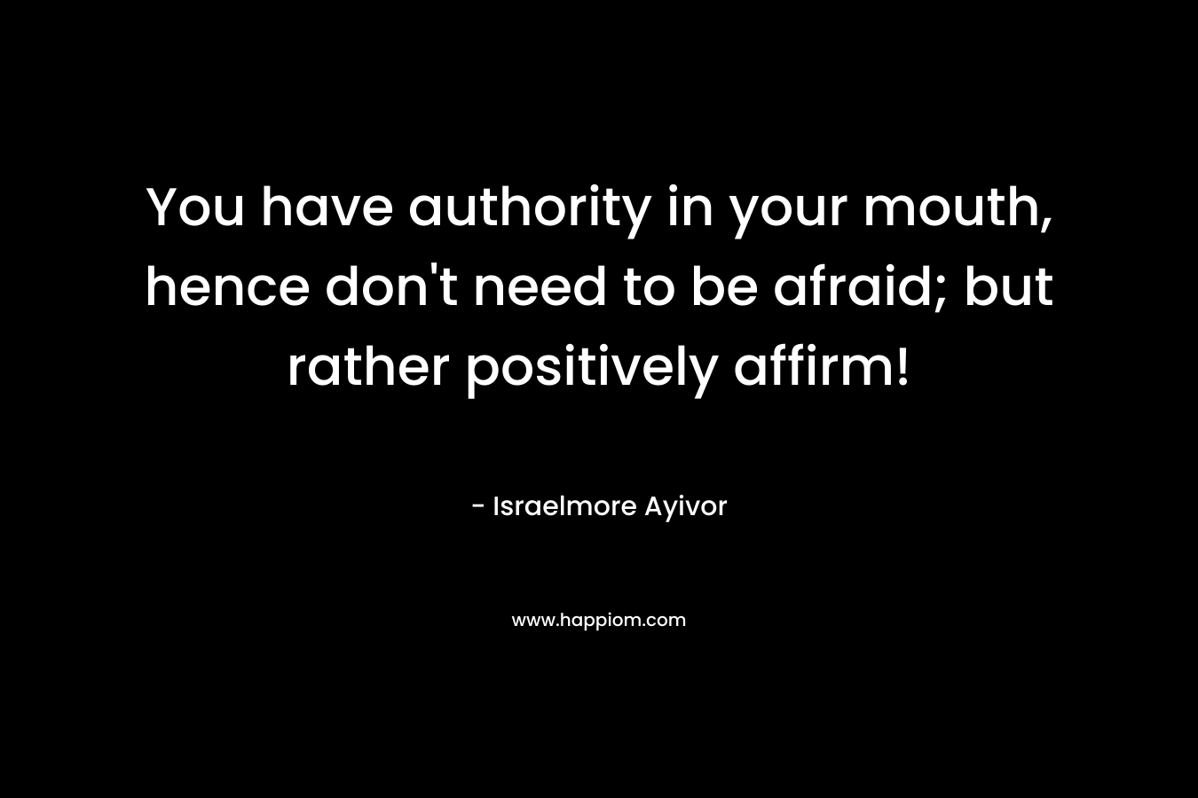 You have authority in your mouth, hence don't need to be afraid; but rather positively affirm!