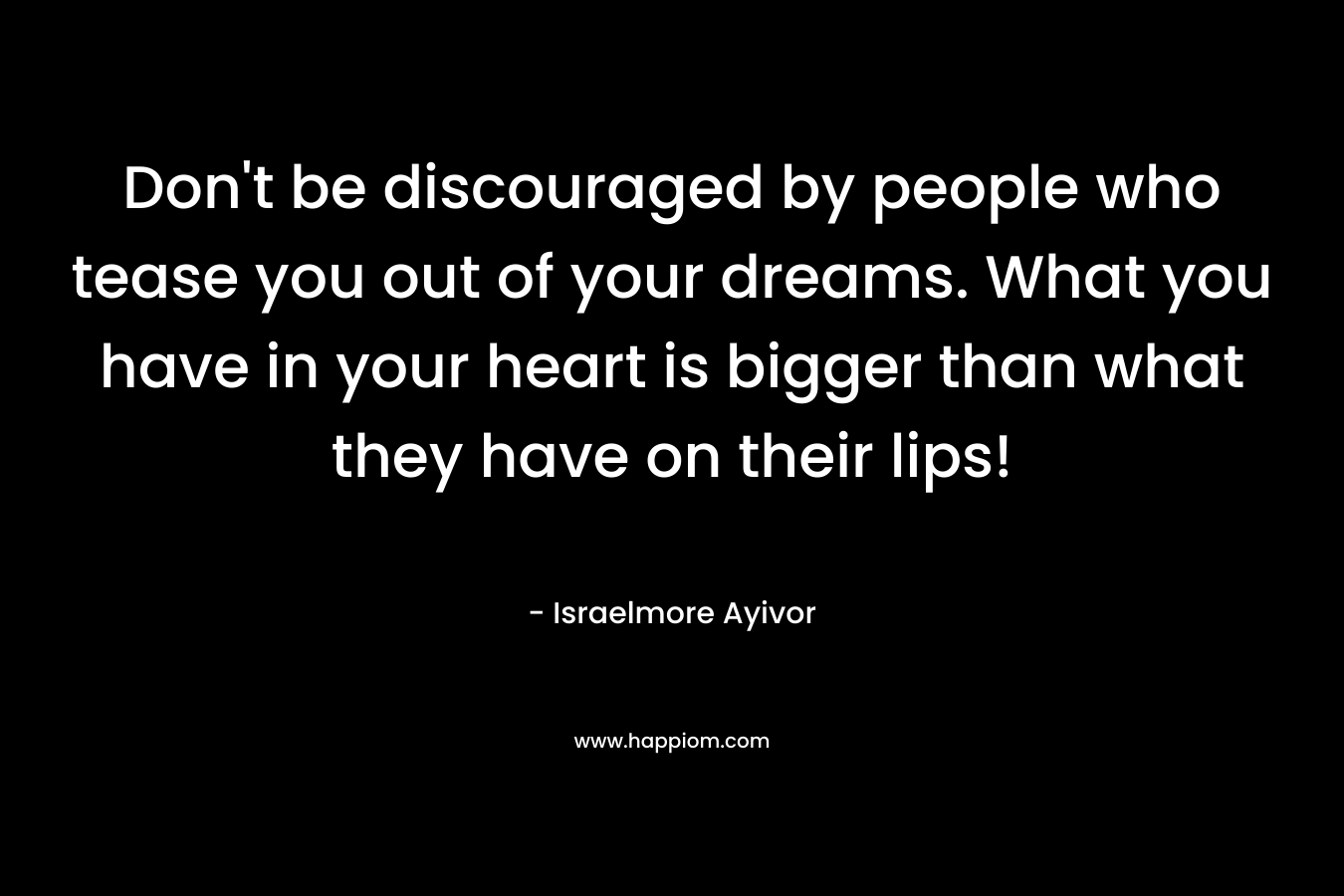 Don't be discouraged by people who tease you out of your dreams. What you have in your heart is bigger than what they have on their lips!