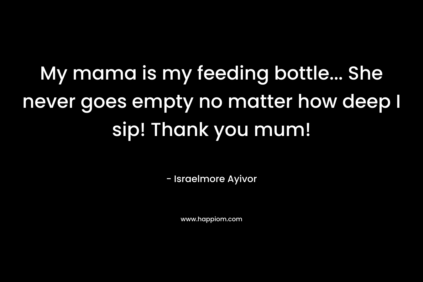 My mama is my feeding bottle… She never goes empty no matter how deep I sip! Thank you mum! – Israelmore Ayivor
