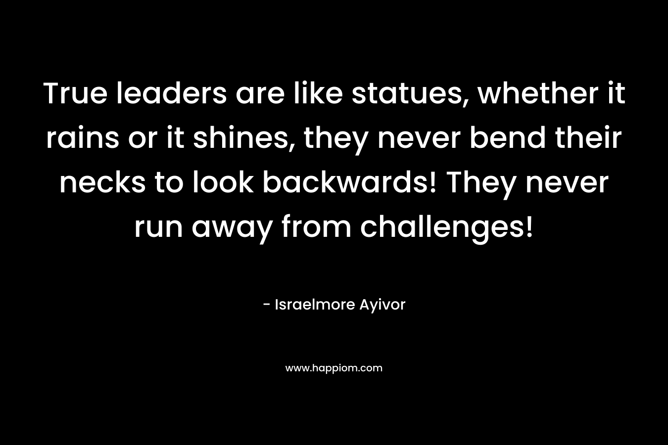 True leaders are like statues, whether it rains or it shines, they never bend their necks to look backwards! They never run away from challenges! – Israelmore Ayivor
