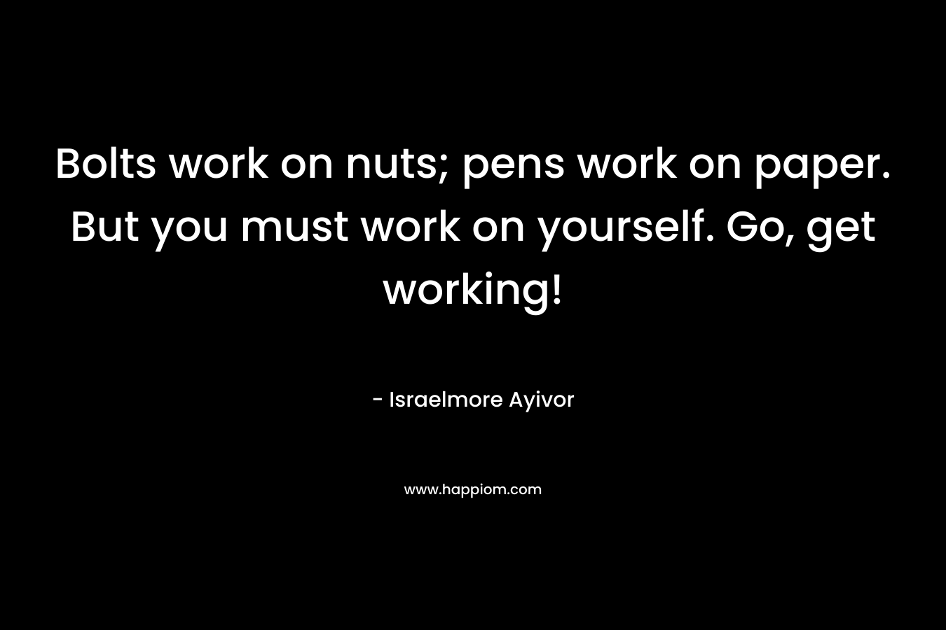 Bolts work on nuts; pens work on paper. But you must work on yourself. Go, get working! – Israelmore Ayivor