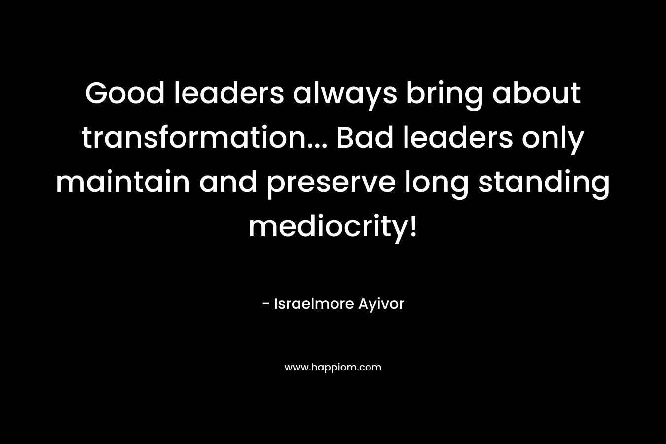 Good leaders always bring about transformation... Bad leaders only maintain and preserve long standing mediocrity!
