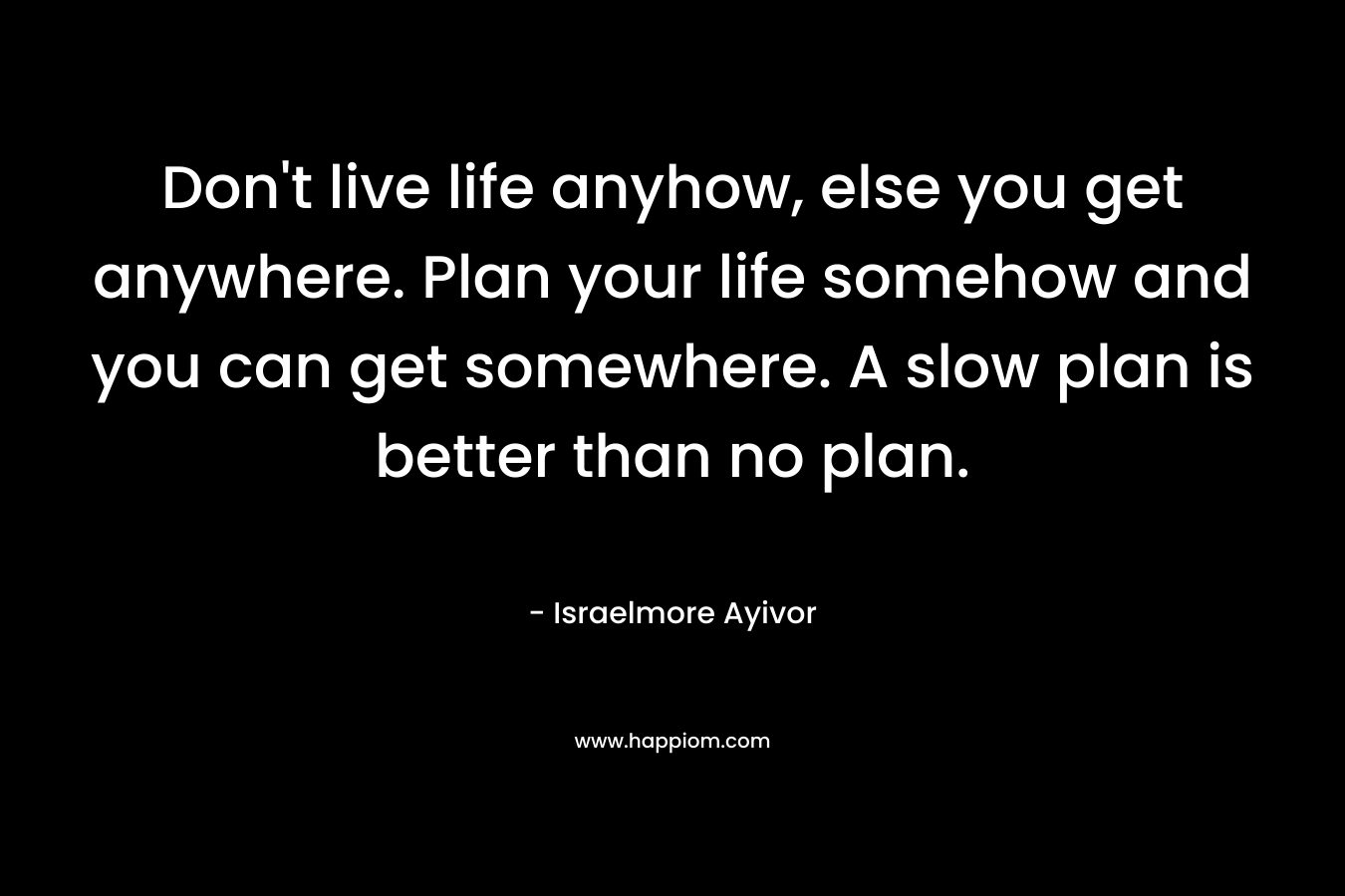 Don't live life anyhow, else you get anywhere. Plan your life somehow and you can get somewhere. A slow plan is better than no plan.