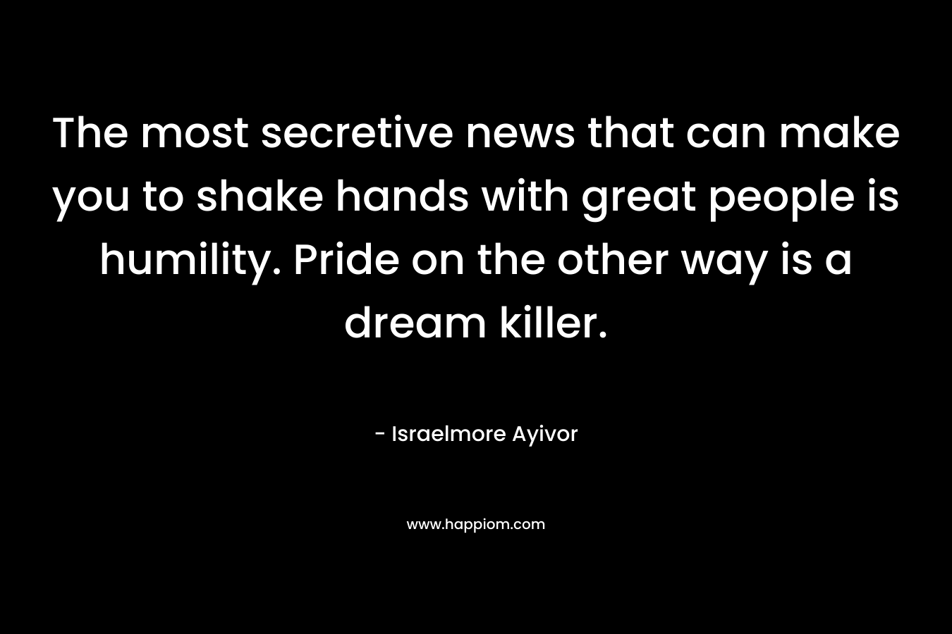 The most secretive news that can make you to shake hands with great people is humility. Pride on the other way is a dream killer.