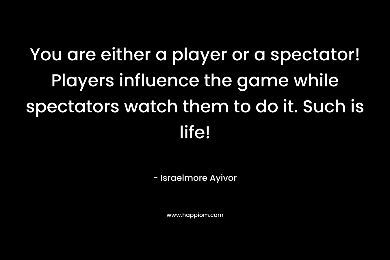 You are either a player or a spectator! Players influence the game while spectators watch them to do it. Such is life!