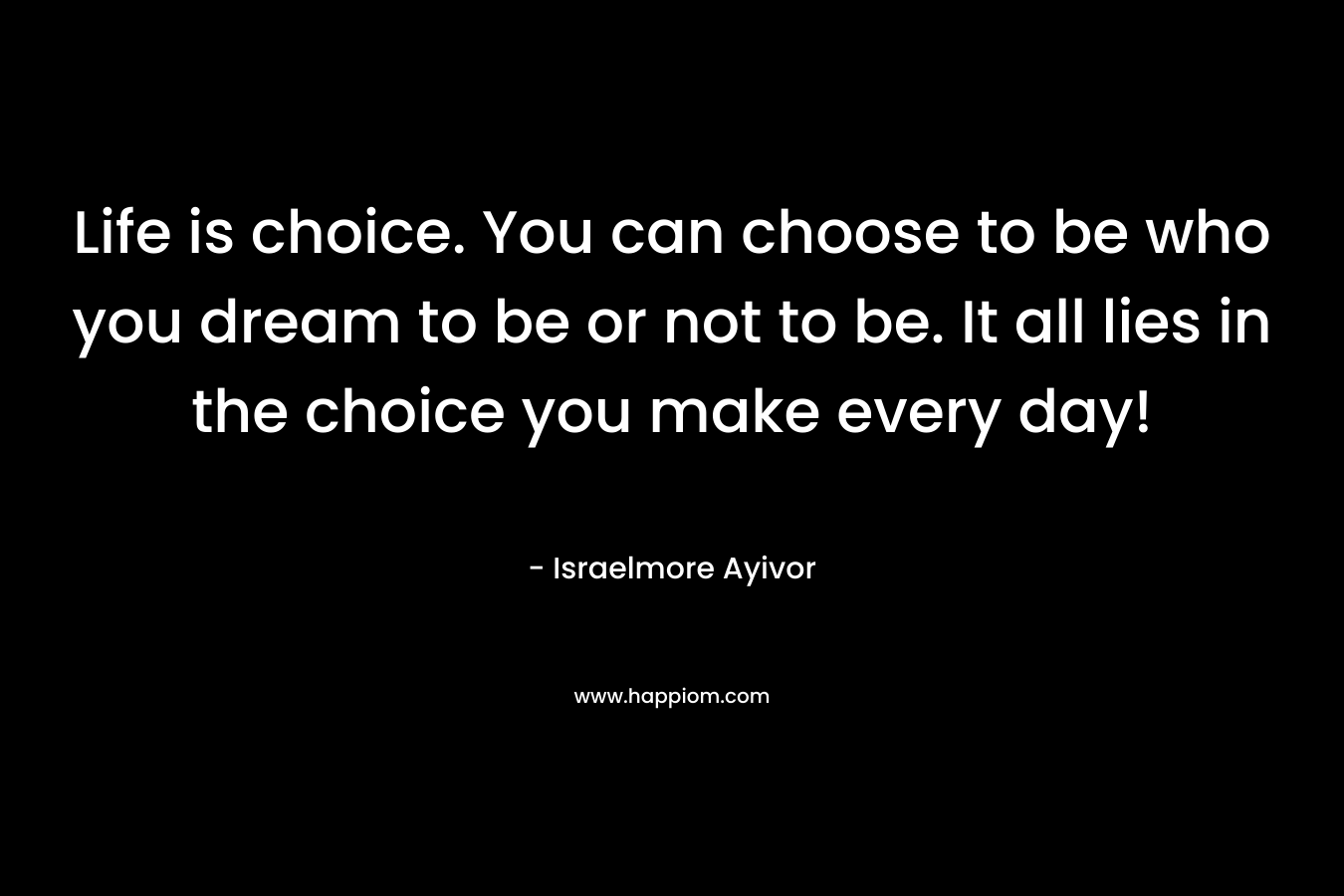 Life is choice. You can choose to be who you dream to be or not to be. It all lies in the choice you make every day!