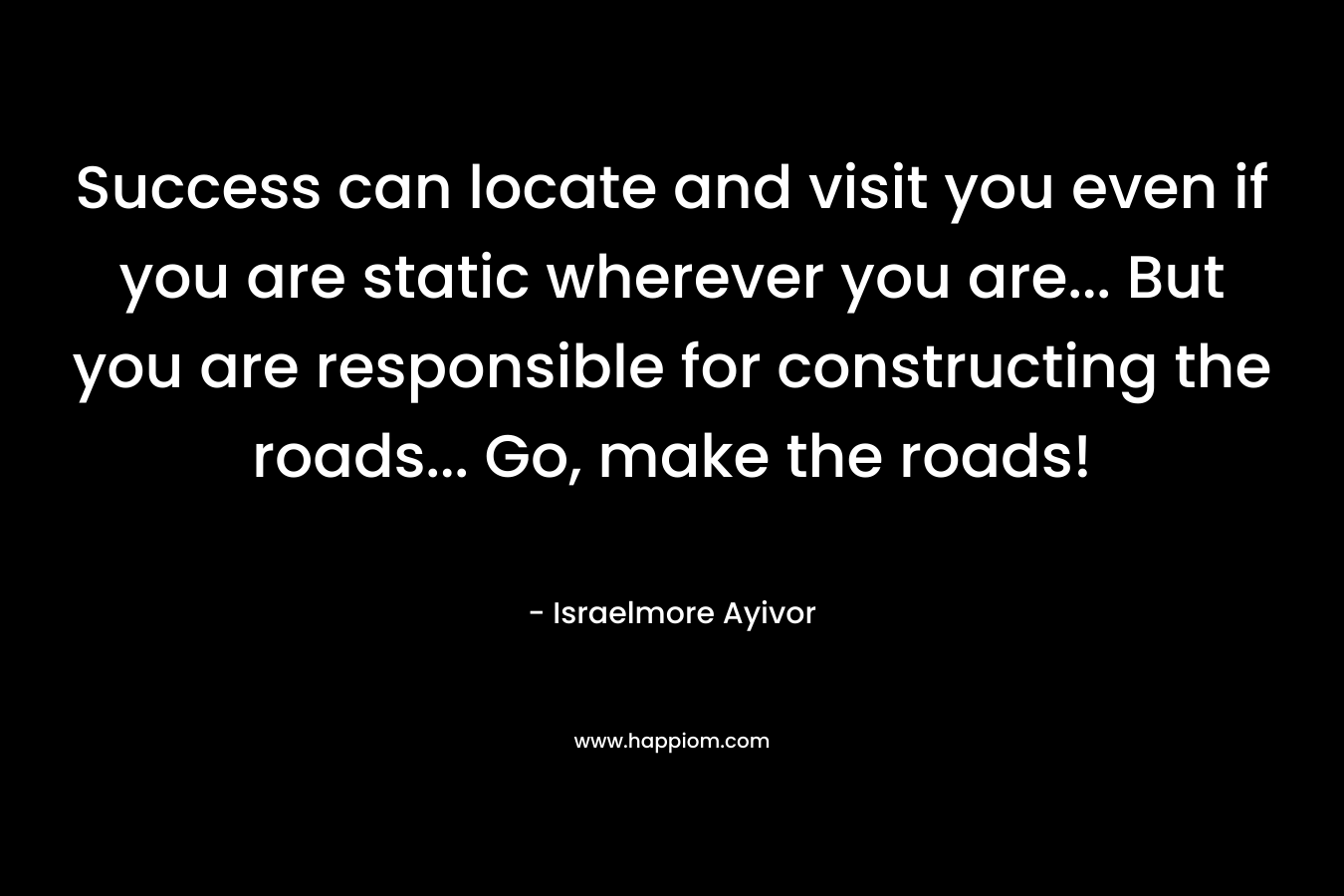Success can locate and visit you even if you are static wherever you are… But you are responsible for constructing the roads… Go, make the roads! – Israelmore Ayivor