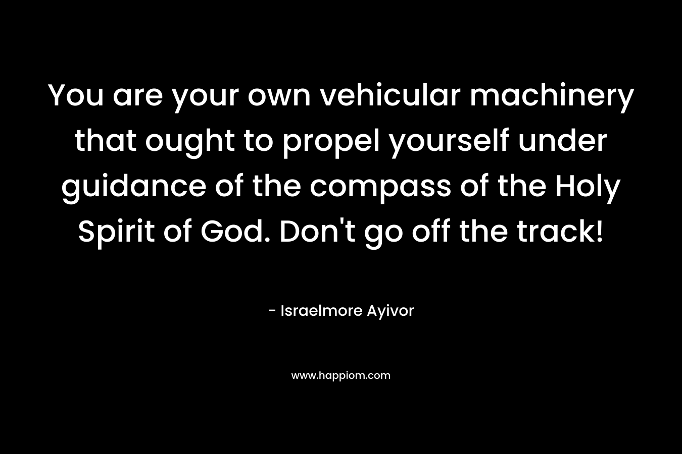 You are your own vehicular machinery that ought to propel yourself under guidance of the compass of the Holy Spirit of God. Don’t go off the track! – Israelmore Ayivor