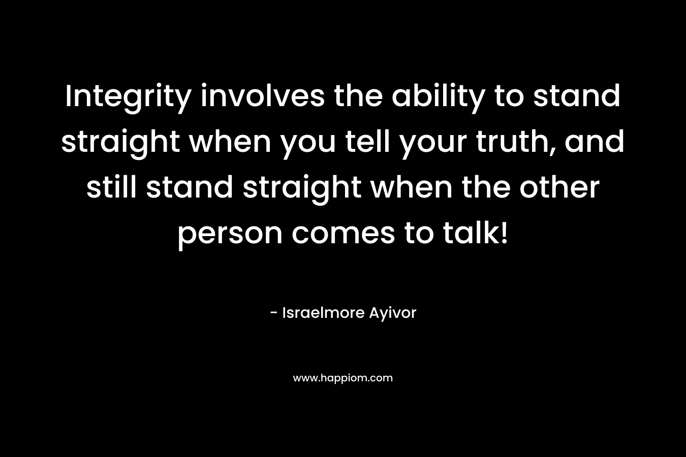 Integrity involves the ability to stand straight when you tell your truth, and still stand straight when the other person comes to talk!
