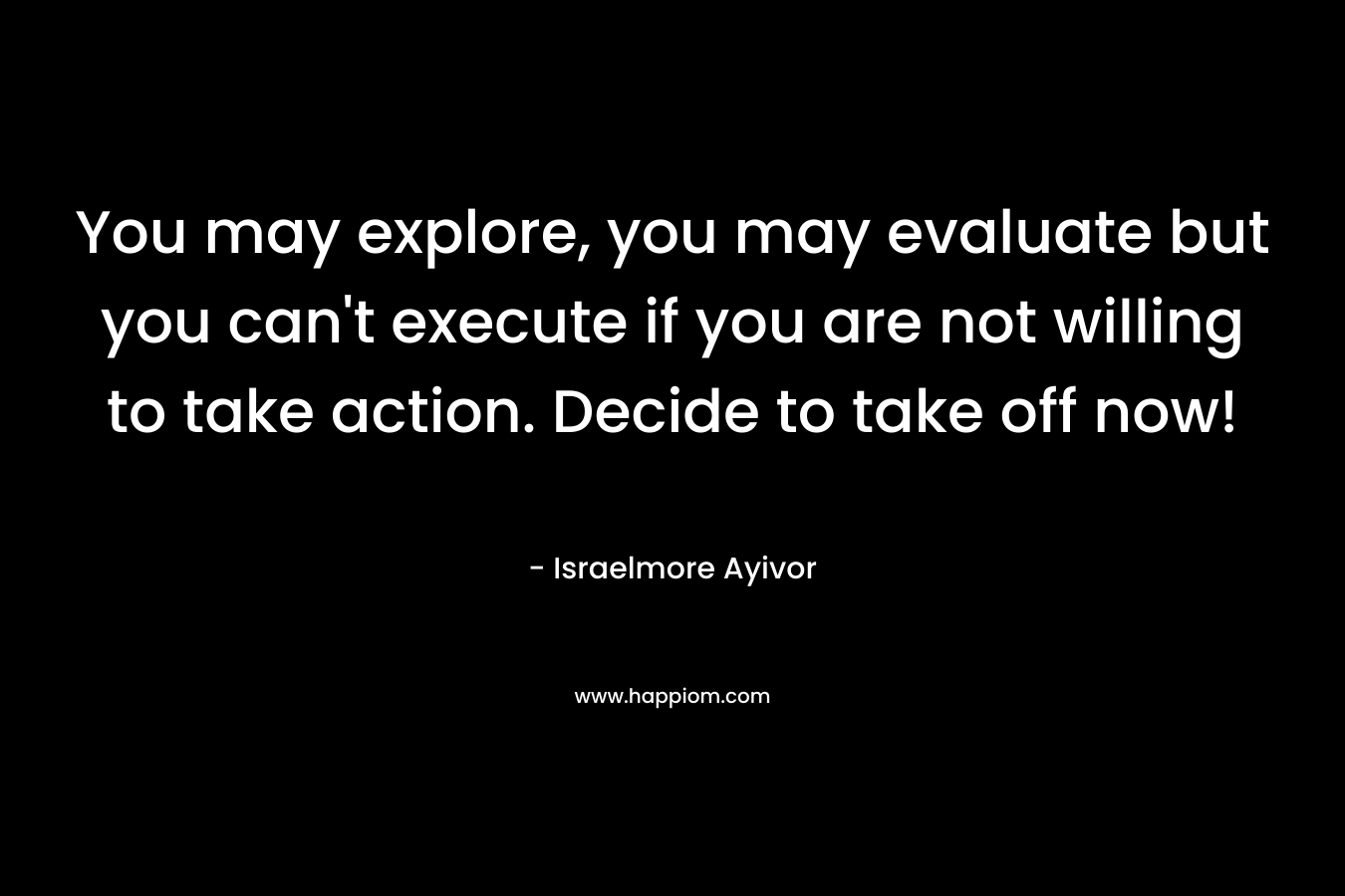 You may explore, you may evaluate but you can’t execute if you are not willing to take action. Decide to take off now! – Israelmore Ayivor