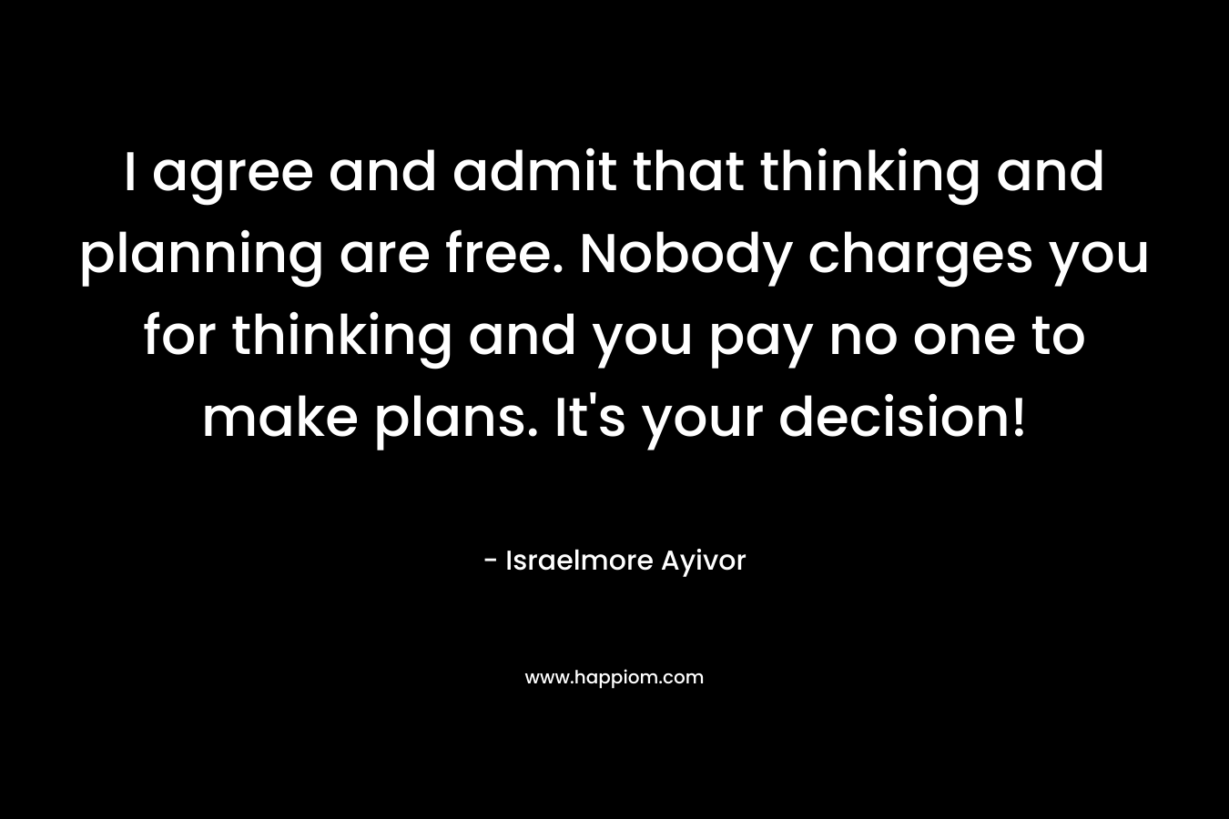 I agree and admit that thinking and planning are free. Nobody charges you for thinking and you pay no one to make plans. It’s your decision! – Israelmore Ayivor