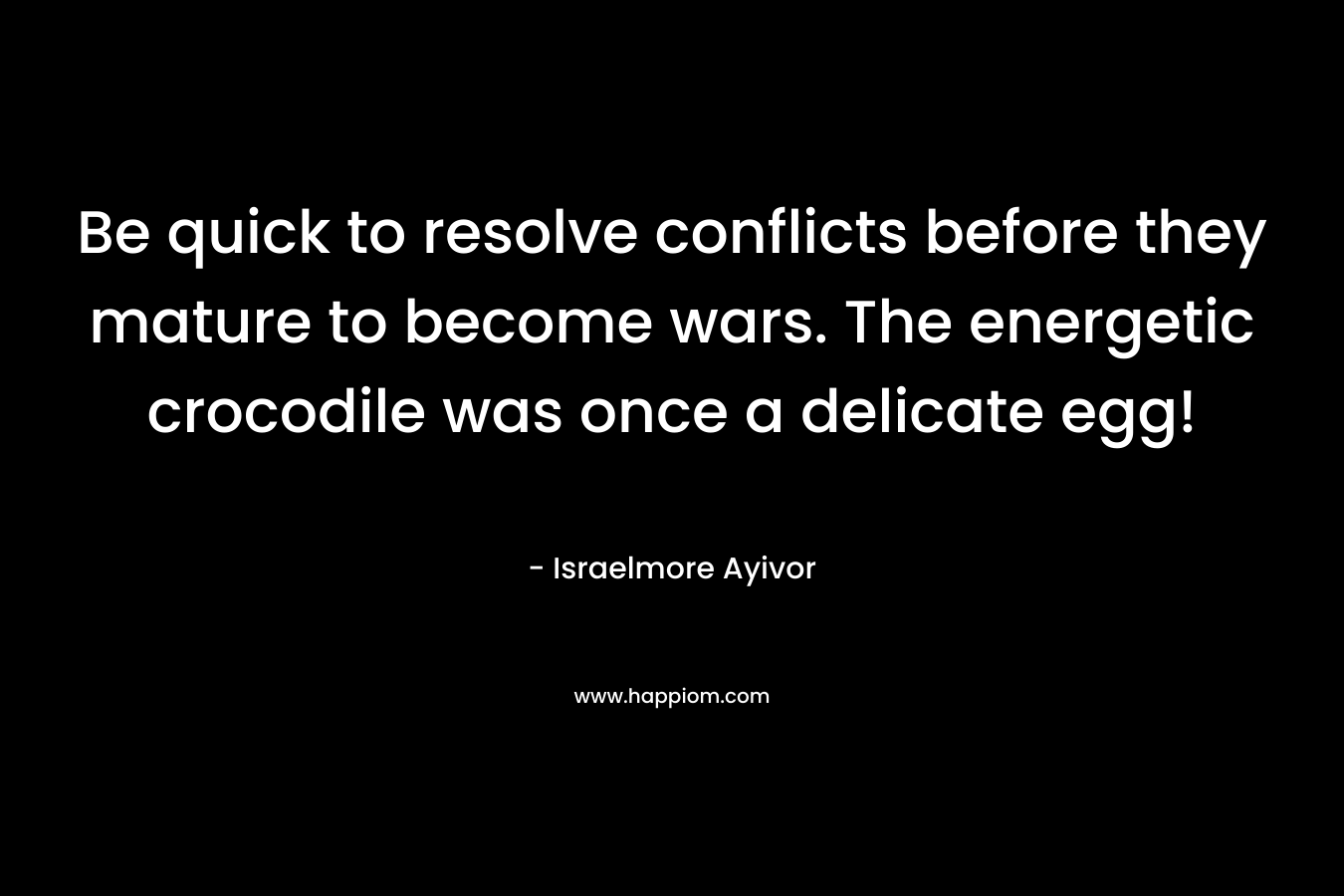 Be quick to resolve conflicts before they mature to become wars. The energetic crocodile was once a delicate egg! – Israelmore Ayivor