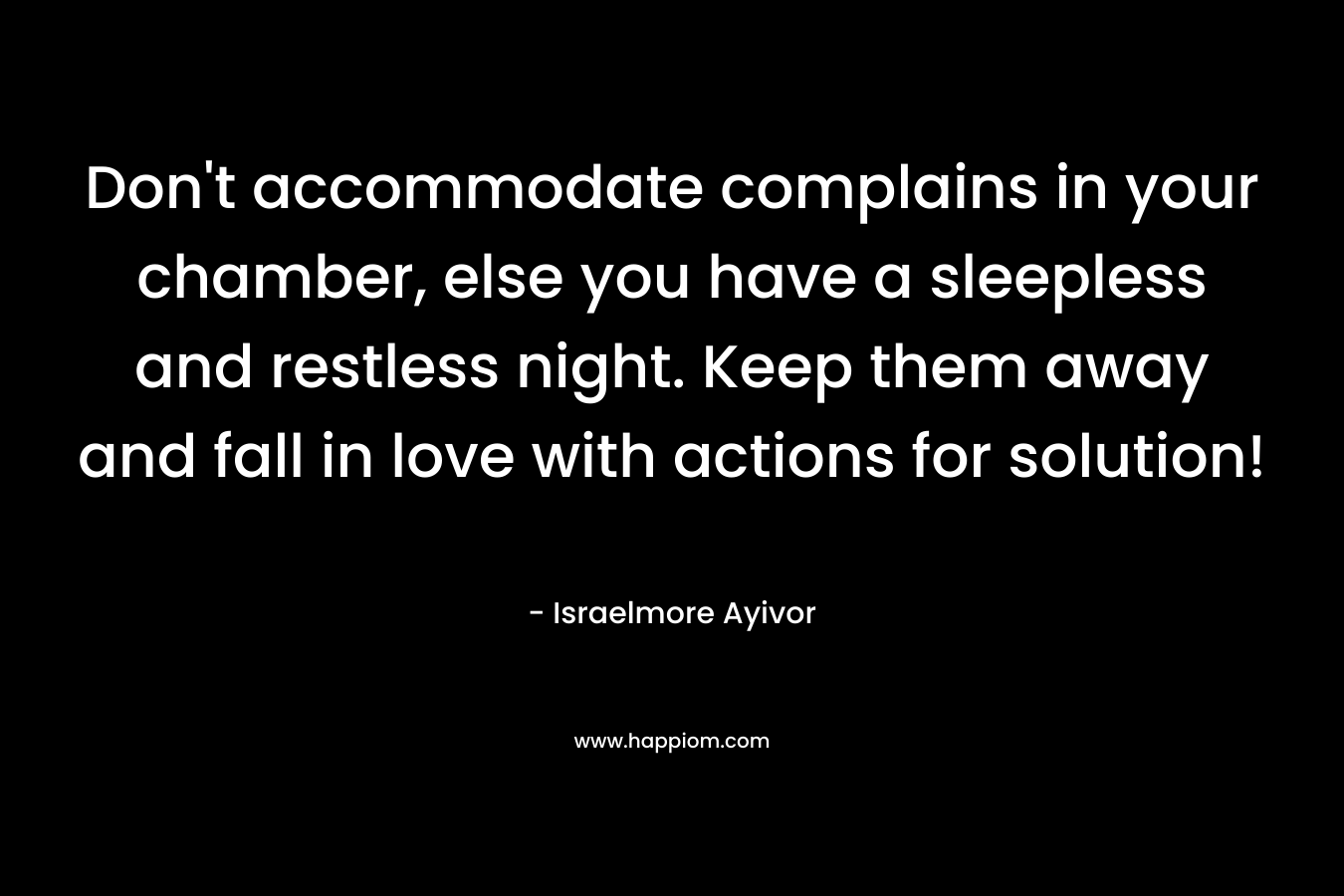 Don’t accommodate complains in your chamber, else you have a sleepless and restless night. Keep them away and fall in love with actions for solution! – Israelmore Ayivor