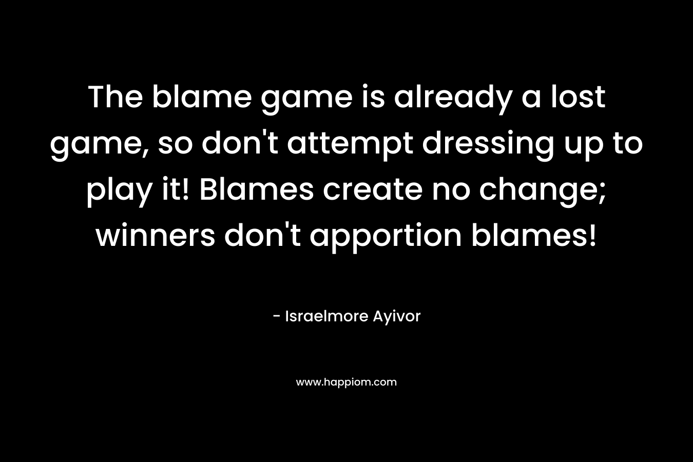The blame game is already a lost game, so don’t attempt dressing up to play it! Blames create no change; winners don’t apportion blames! – Israelmore Ayivor