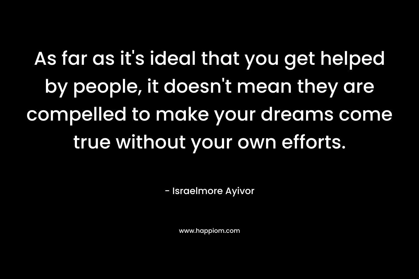 As far as it's ideal that you get helped by people, it doesn't mean they are compelled to make your dreams come true without your own efforts.