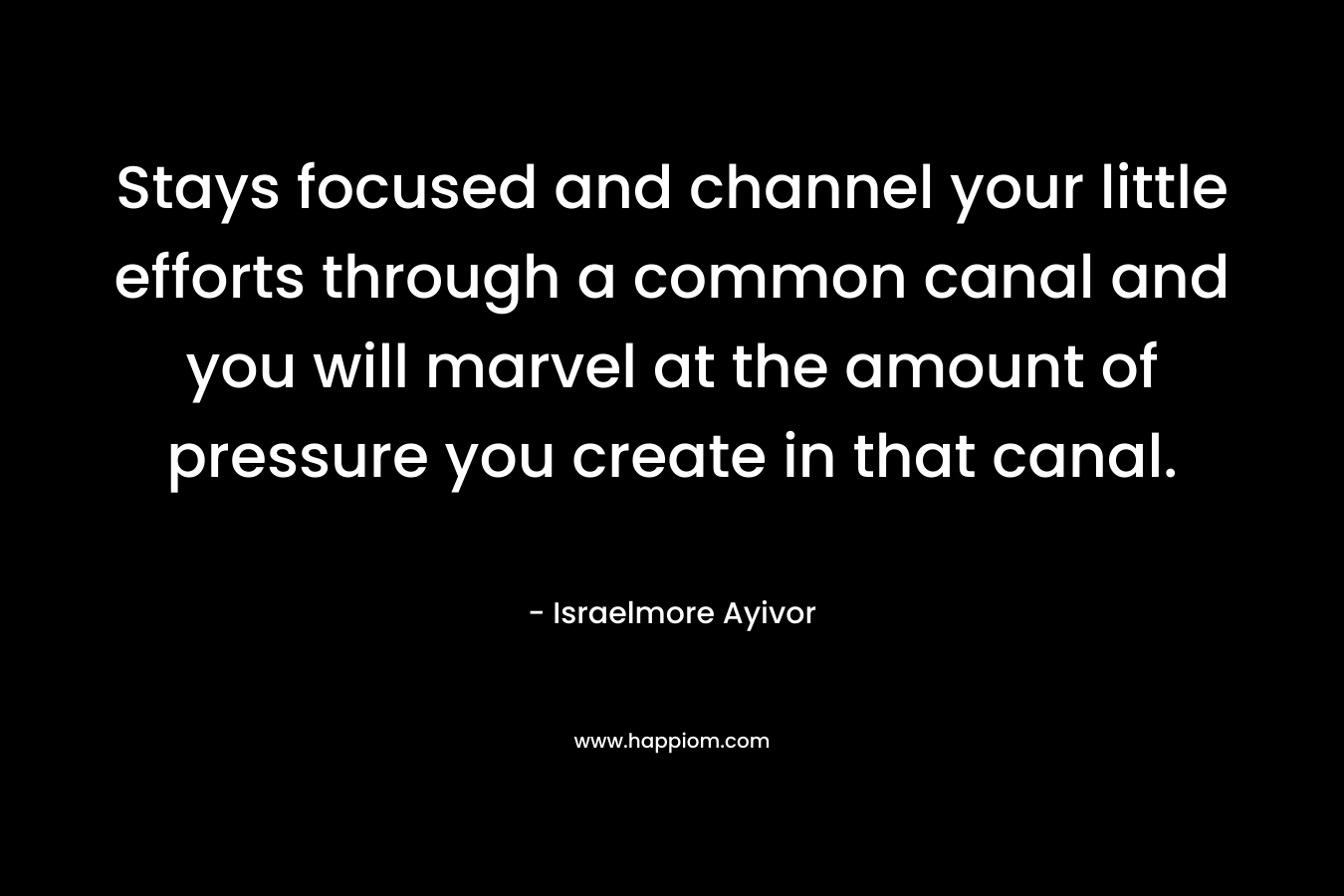 Stays focused and channel your little efforts through a common canal and you will marvel at the amount of pressure you create in that canal. – Israelmore Ayivor