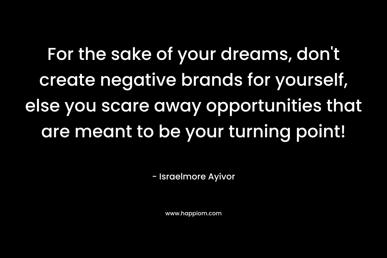 For the sake of your dreams, don’t create negative brands for yourself, else you scare away opportunities that are meant to be your turning point! – Israelmore Ayivor