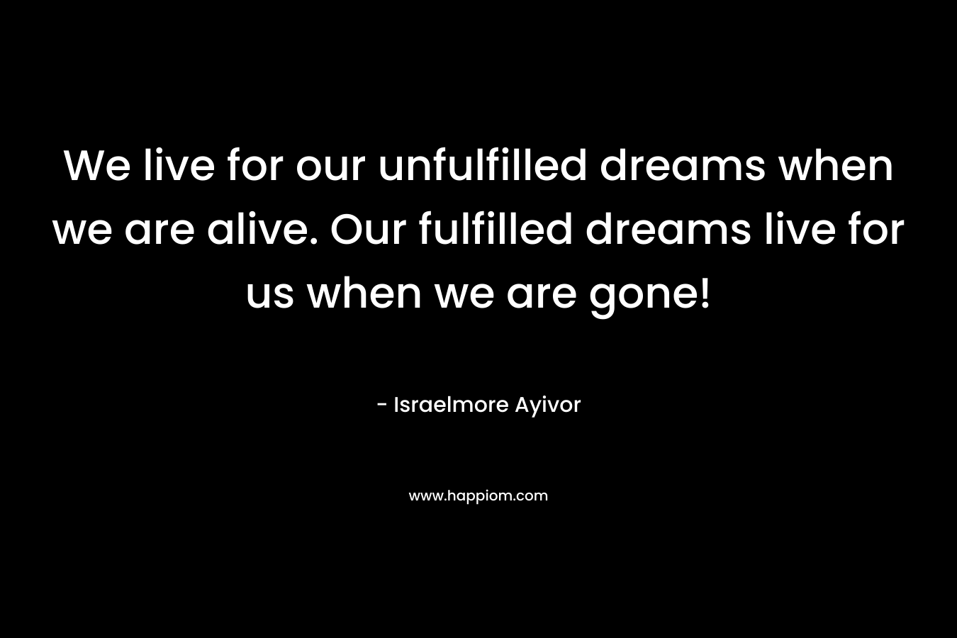 We live for our unfulfilled dreams when we are alive. Our fulfilled dreams live for us when we are gone! – Israelmore Ayivor