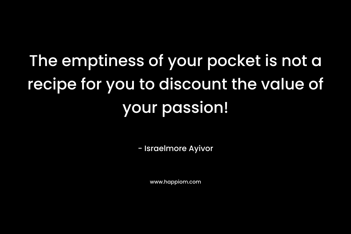 The emptiness of your pocket is not a recipe for you to discount the value of your passion! – Israelmore Ayivor