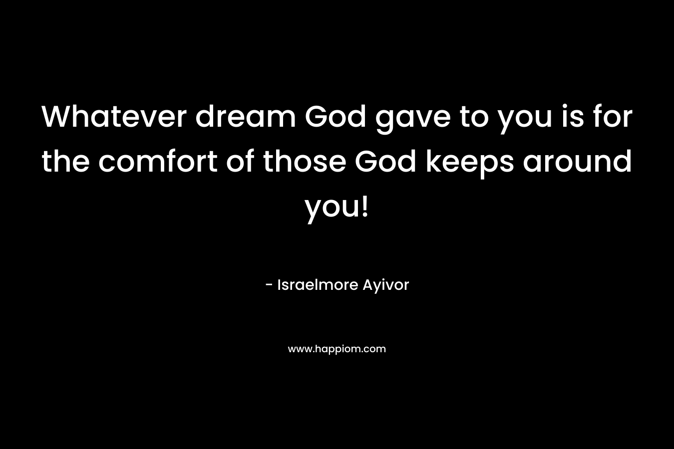 Whatever dream God gave to you is for the comfort of those God keeps around you!