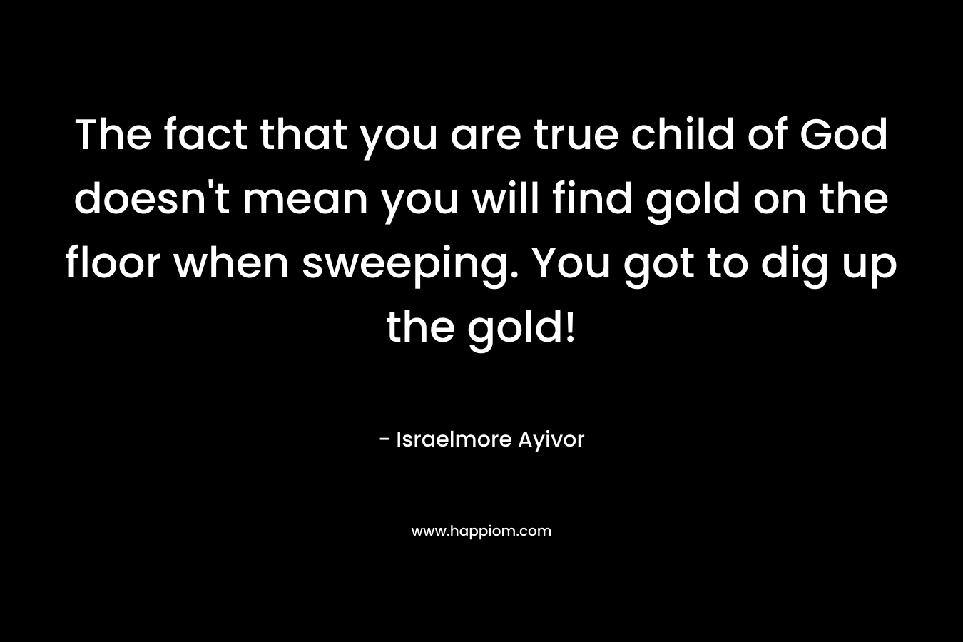 The fact that you are true child of God doesn't mean you will find gold on the floor when sweeping. You got to dig up the gold!