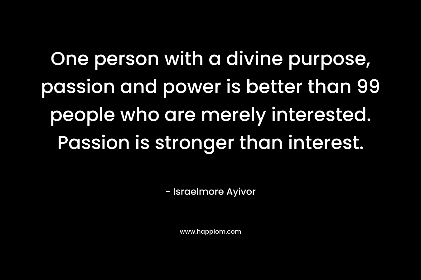 One person with a divine purpose, passion and power is better than 99 people who are merely interested. Passion is stronger than interest. – Israelmore Ayivor