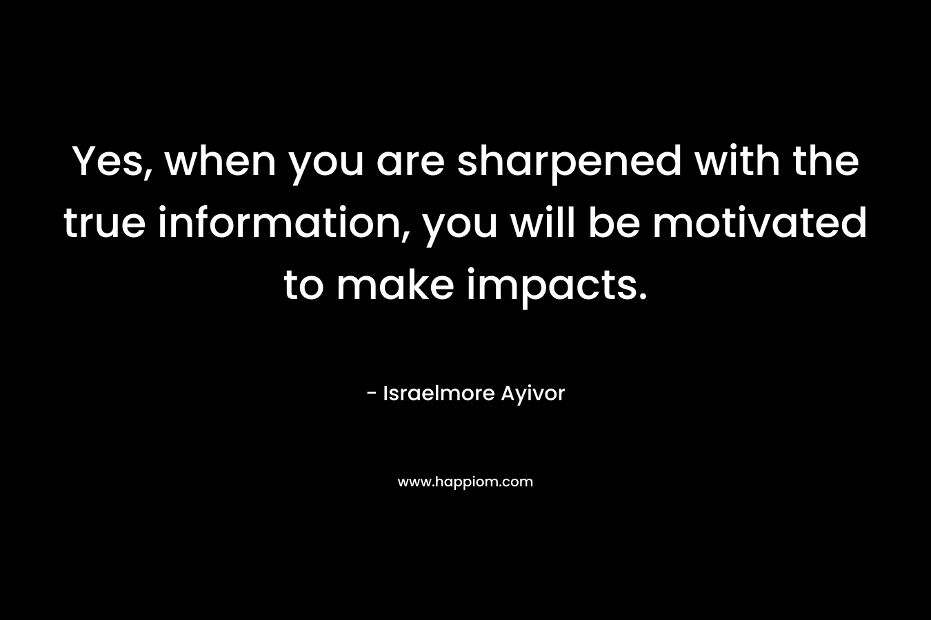 Yes, when you are sharpened with the true information, you will be motivated to make impacts. – Israelmore Ayivor