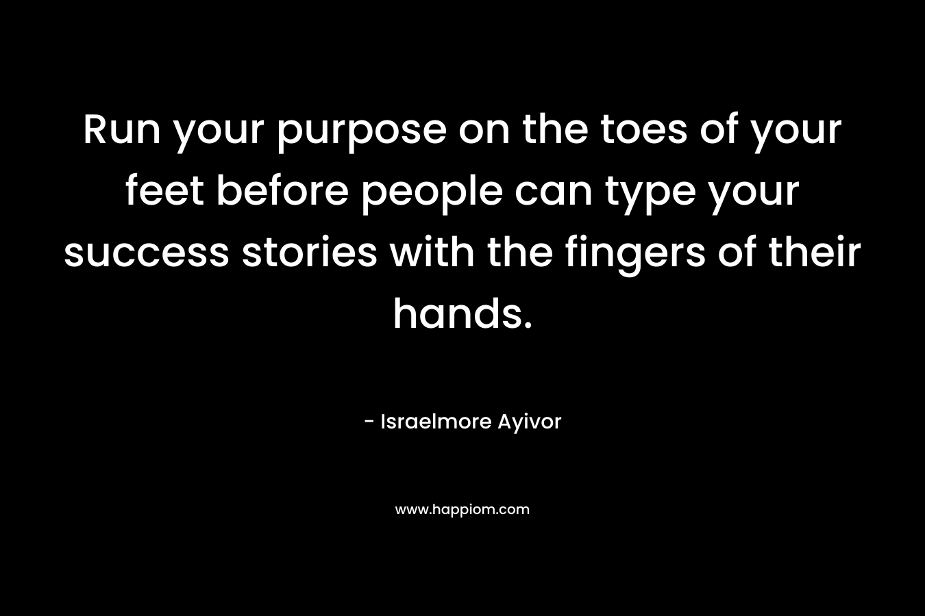 Run your purpose on the toes of your feet before people can type your success stories with the fingers of their hands.
