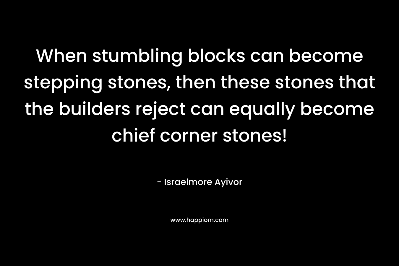 When stumbling blocks can become stepping stones, then these stones that the builders reject can equally become chief corner stones! – Israelmore Ayivor