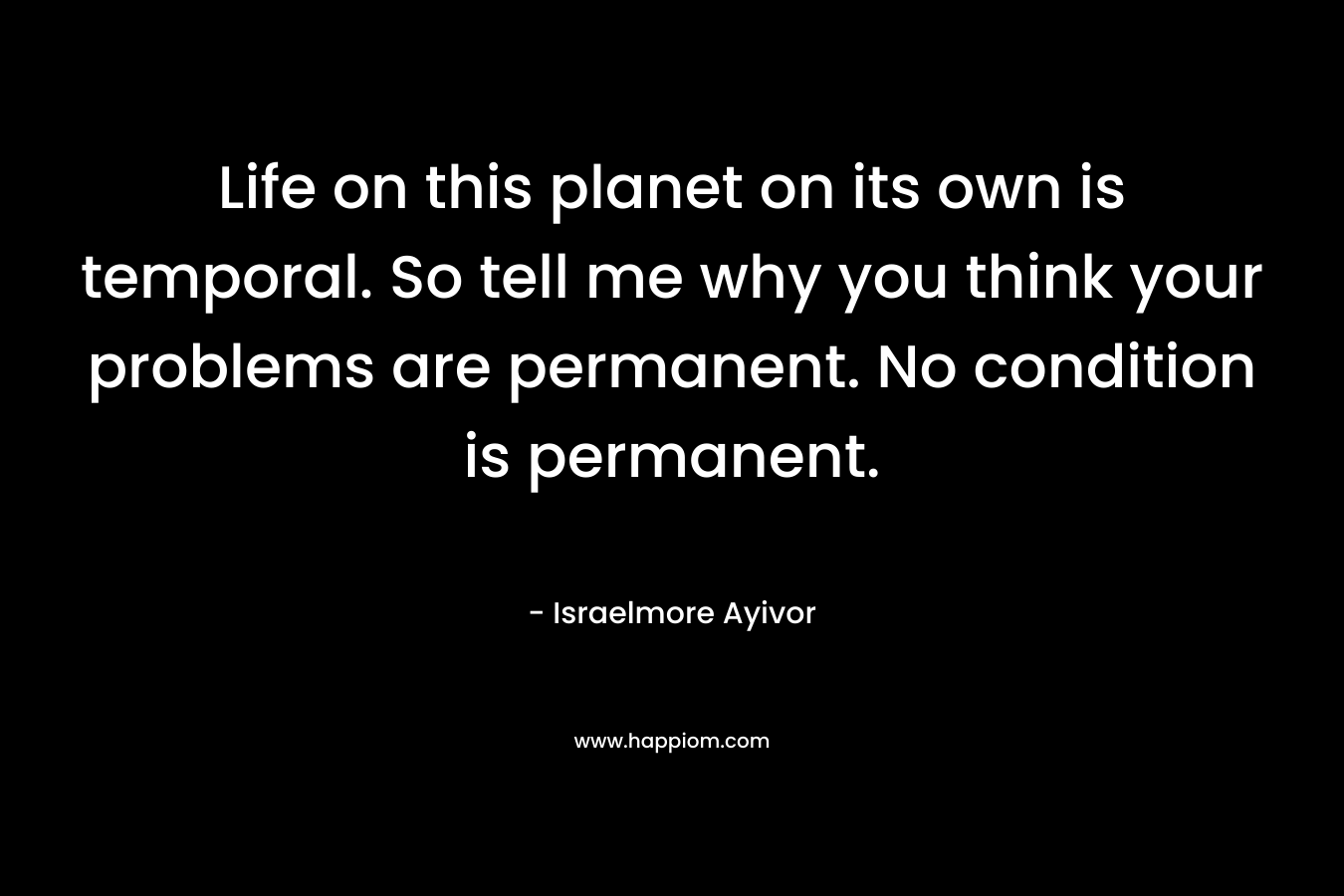 Life on this planet on its own is temporal. So tell me why you think your problems are permanent. No condition is permanent.
