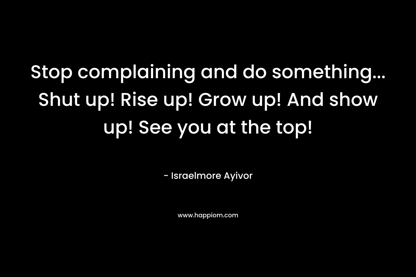 Stop complaining and do something… Shut up! Rise up! Grow up! And show up! See you at the top! – Israelmore Ayivor