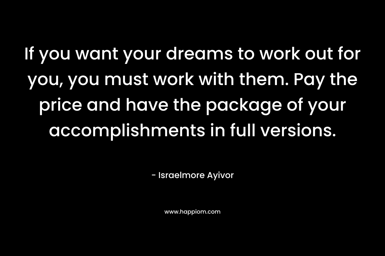 If you want your dreams to work out for you, you must work with them. Pay the price and have the package of your accomplishments in full versions. – Israelmore Ayivor