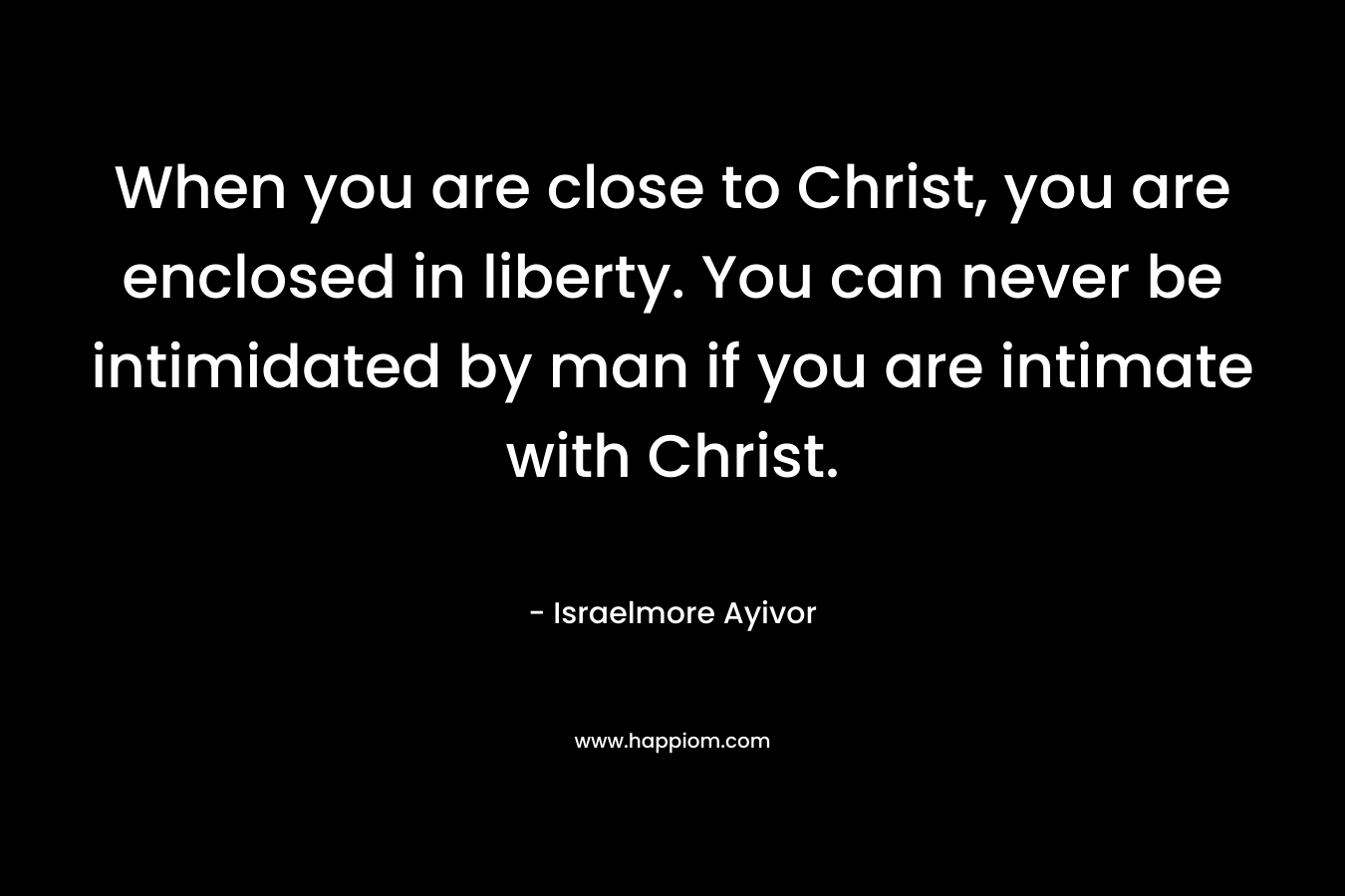 When you are close to Christ, you are enclosed in liberty. You can never be intimidated by man if you are intimate with Christ.