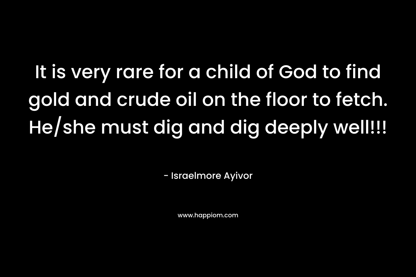 It is very rare for a child of God to find gold and crude oil on the floor to fetch. He/she must dig and dig deeply well!!! – Israelmore Ayivor