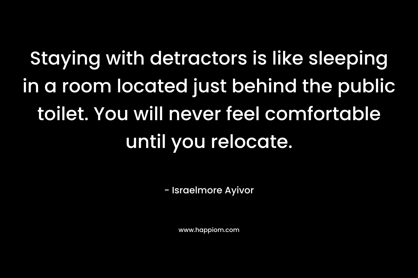 Staying with detractors is like sleeping in a room located just behind the public toilet. You will never feel comfortable until you relocate. – Israelmore Ayivor